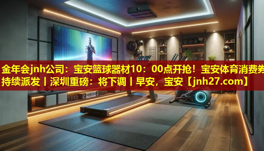 金年会jnh公司：宝安篮球器材10：00点开抢！宝安体育消费券持续派发丨深圳重磅：将下调丨早安，宝安