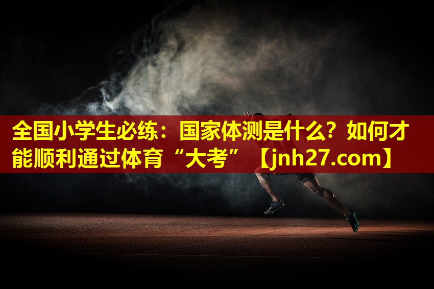 全国小学生必练：国家体测是什么？如何才能顺利通过体育“大考”