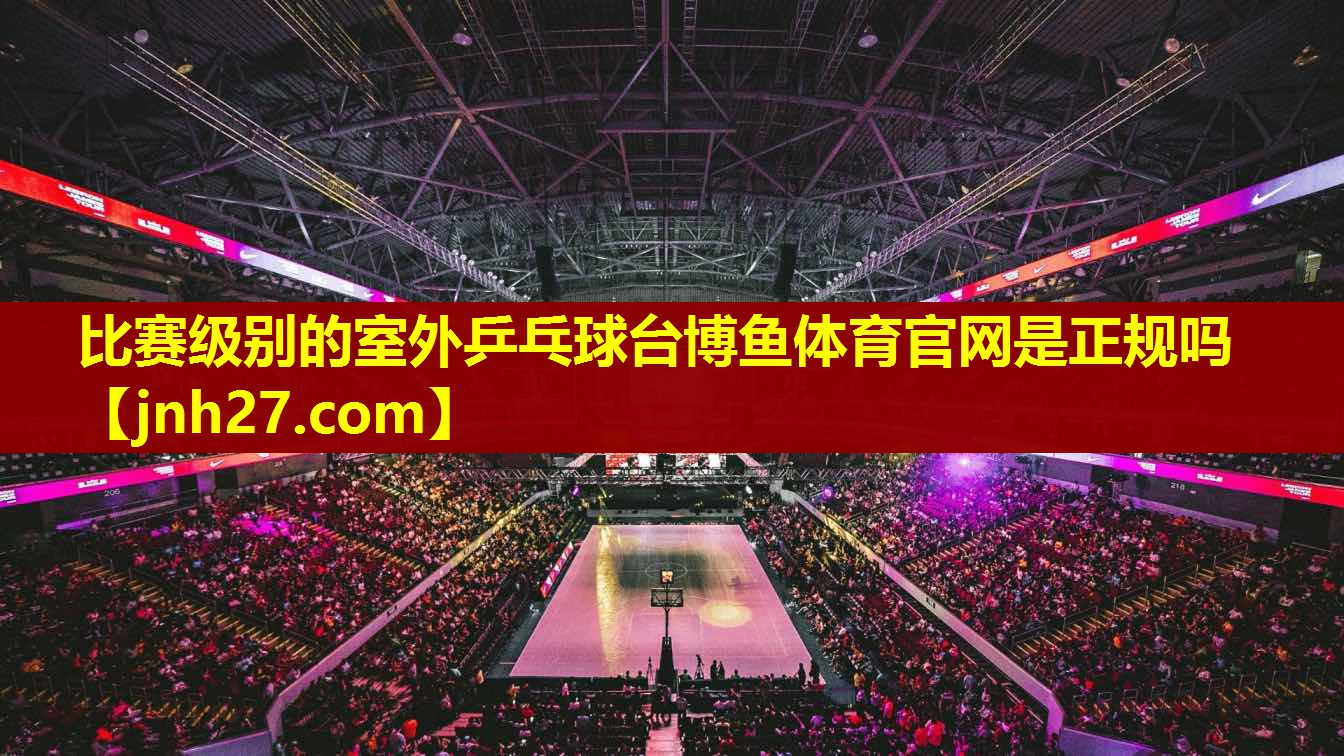 比赛级别的室外乒乓球台博鱼体育官网是正规吗